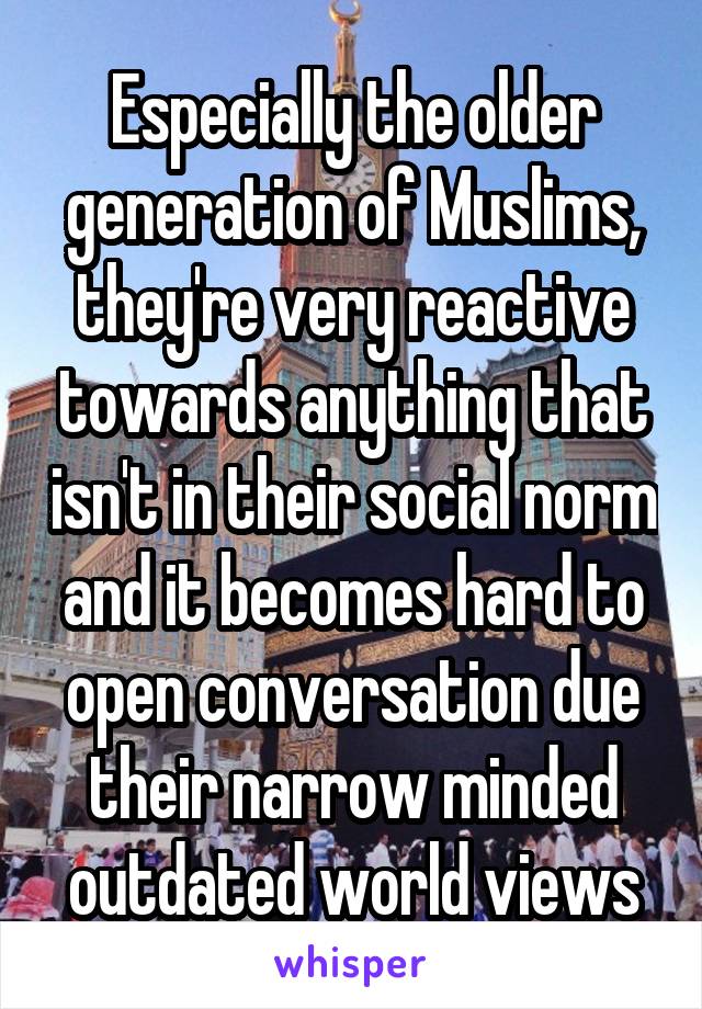 Especially the older generation of Muslims, they're very reactive towards anything that isn't in their social norm and it becomes hard to open conversation due their narrow minded outdated world views