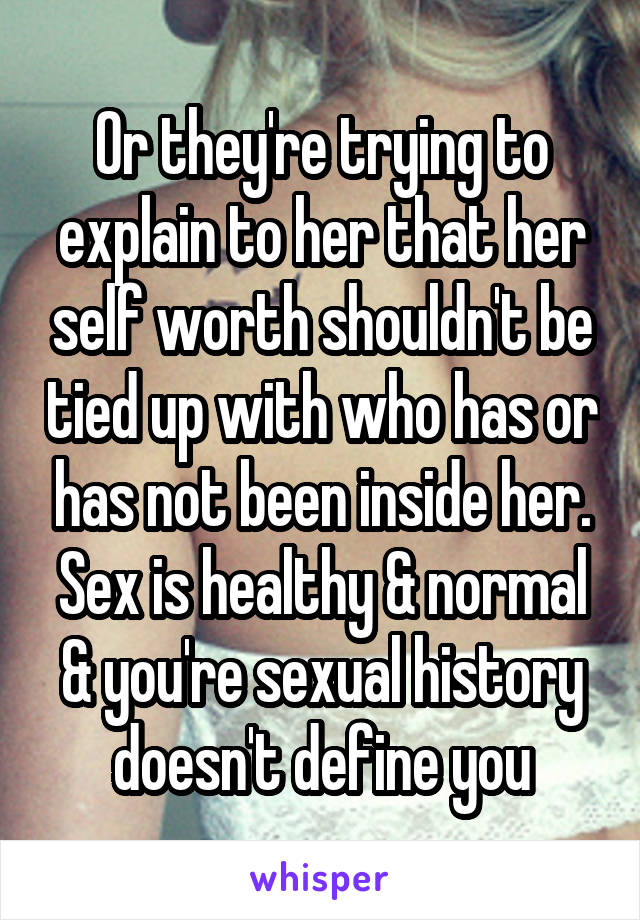 Or they're trying to explain to her that her self worth shouldn't be tied up with who has or has not been inside her. Sex is healthy & normal & you're sexual history doesn't define you