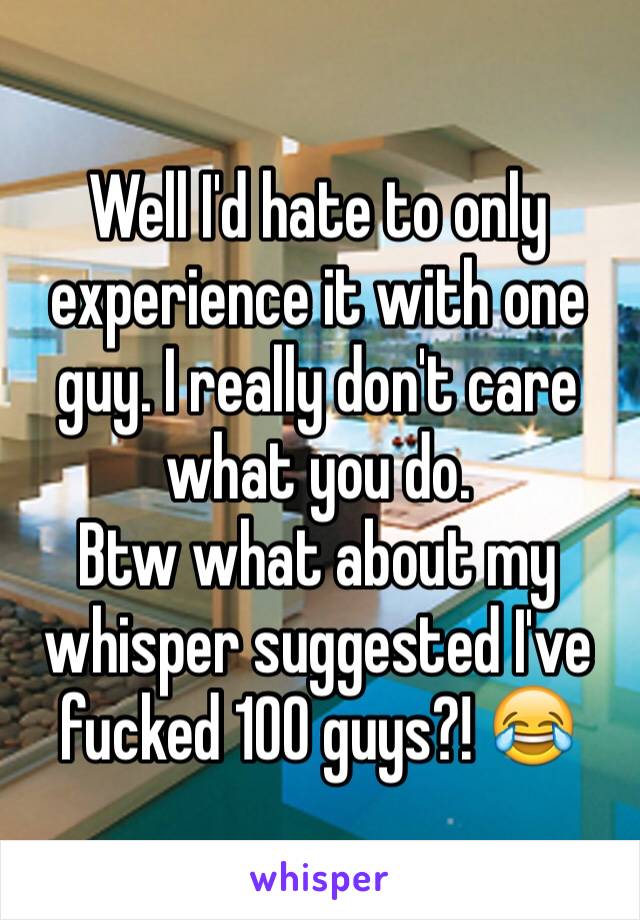 Well I'd hate to only experience it with one guy. I really don't care what you do.
Btw what about my whisper suggested I've fucked 100 guys?! 😂