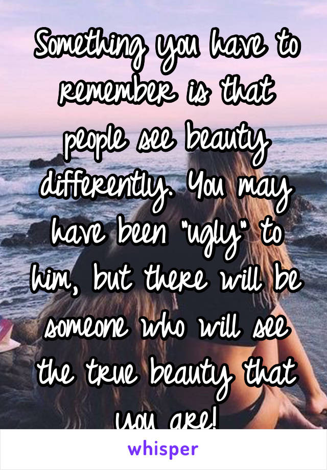 Something you have to remember is that people see beauty differently. You may have been "ugly" to him, but there will be someone who will see the true beauty that you are!