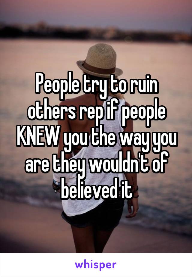 People try to ruin others rep if people KNEW you the way you are they wouldn't of believed it