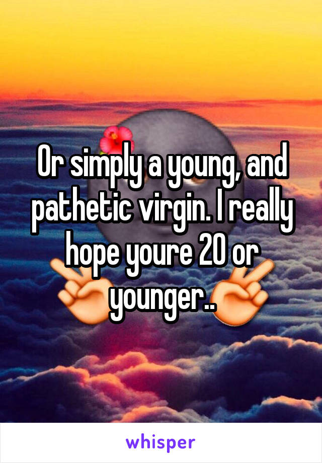 Or simply a young, and pathetic virgin. I really hope youre 20 or younger..