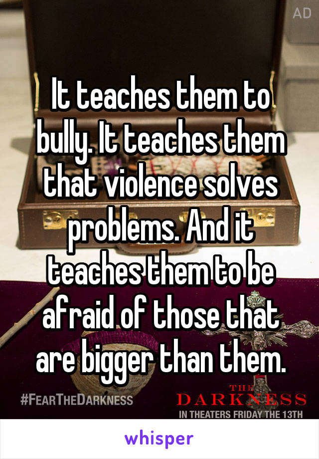 It teaches them to bully. It teaches them that violence solves problems. And it teaches them to be afraid of those that are bigger than them.