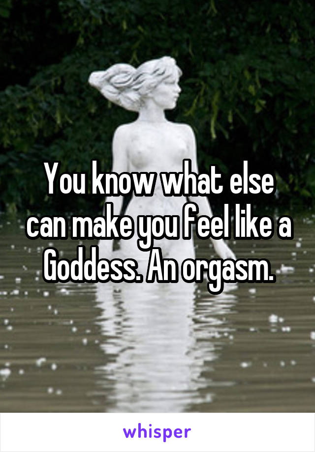 You know what else can make you feel like a Goddess. An orgasm.