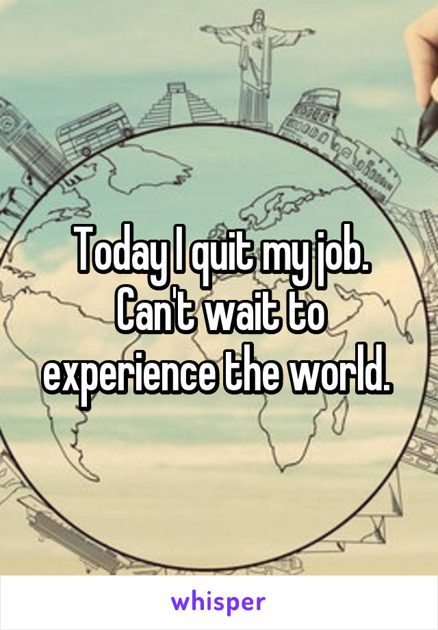 Today I quit my job. Can't wait to experience the world. 