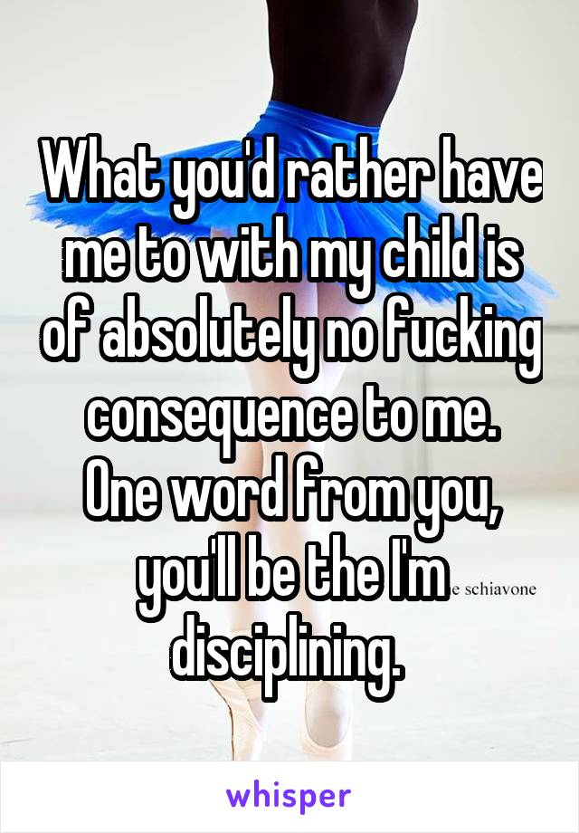 What you'd rather have me to with my child is of absolutely no fucking consequence to me.
One word from you, you'll be the I'm disciplining. 
