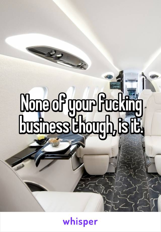 None of your fucking business though, is it.