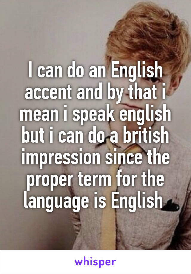 I can do an English accent and by that i mean i speak english but i can do a british impression since the proper term for the language is English 