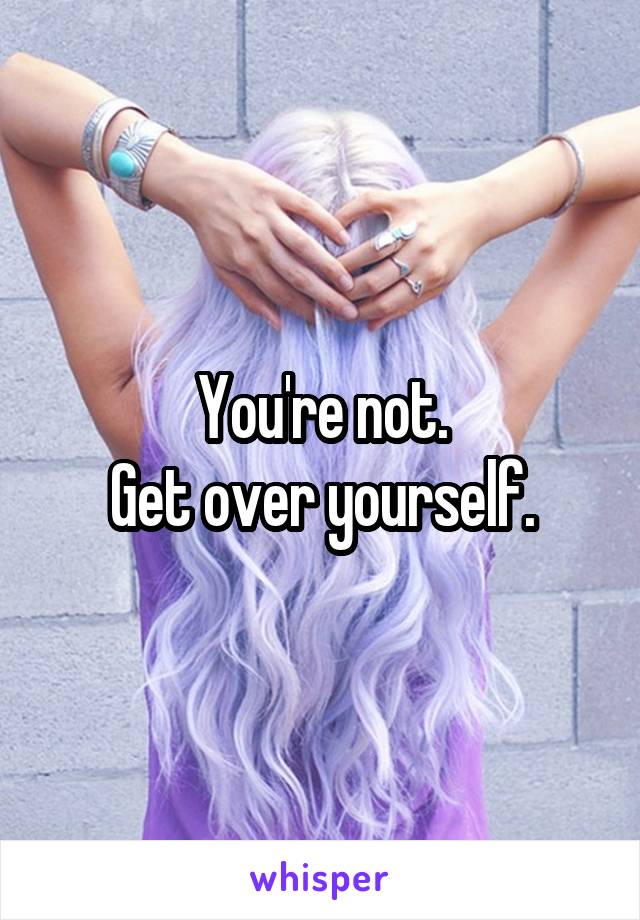 You're not.
Get over yourself.