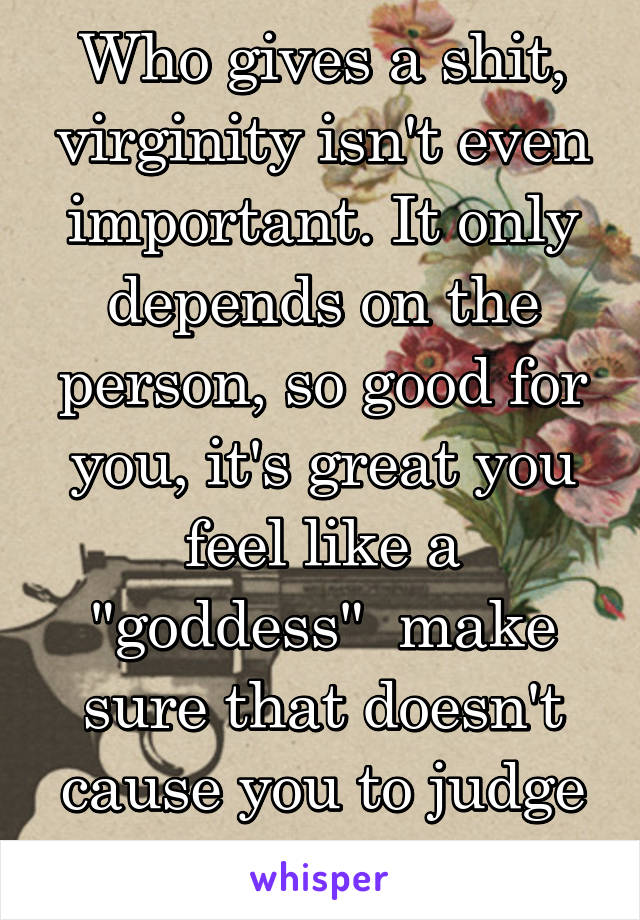 Who gives a shit, virginity isn't even important. It only depends on the person, so good for you, it's great you feel like a "goddess"  make sure that doesn't cause you to judge other people 