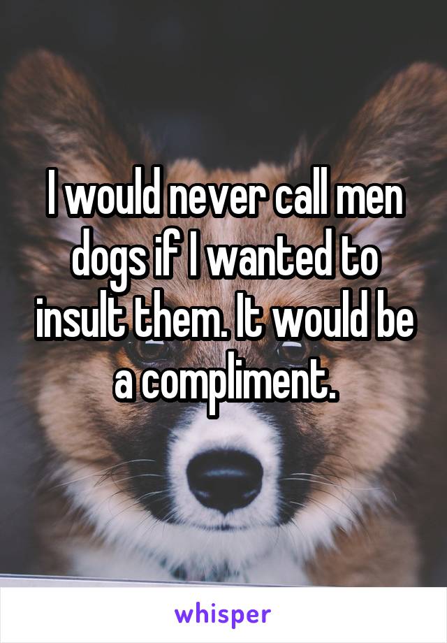 I would never call men dogs if I wanted to insult them. It would be a compliment.
