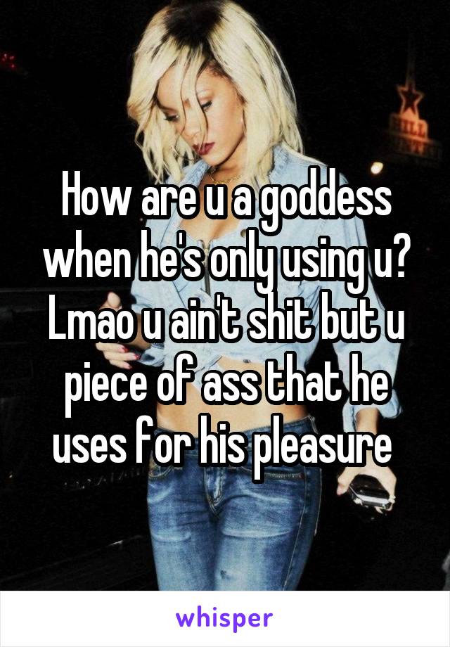 How are u a goddess when he's only using u? Lmao u ain't shit but u piece of ass that he uses for his pleasure 