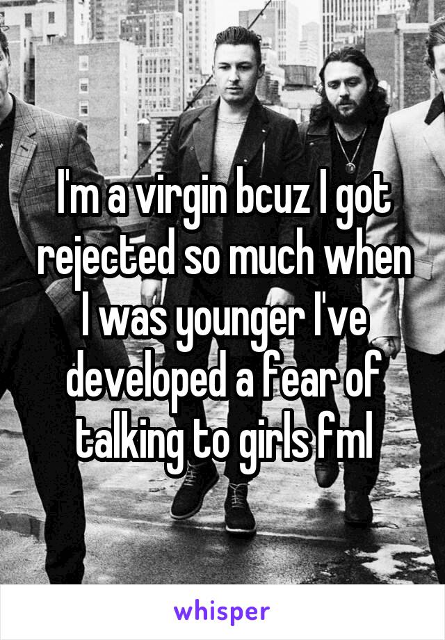 I'm a virgin bcuz I got rejected so much when I was younger I've developed a fear of talking to girls fml