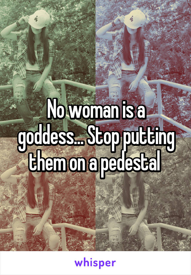 No woman is a goddess... Stop putting them on a pedestal 