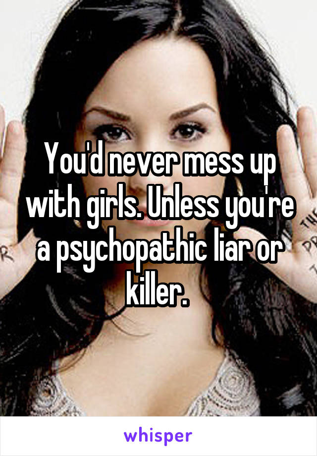 You'd never mess up with girls. Unless you're a psychopathic liar or killer. 