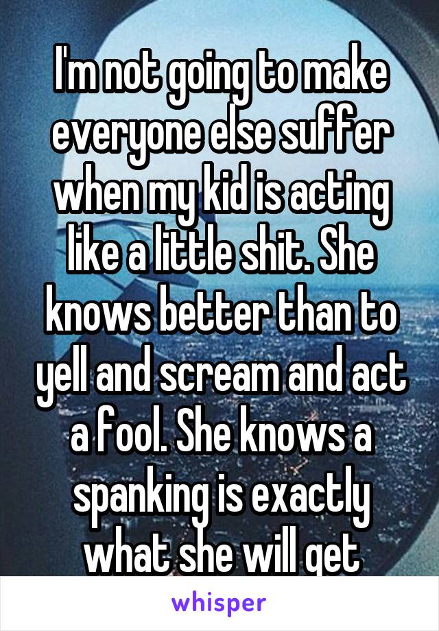 I'm not going to make everyone else suffer when my kid is acting like a little shit. She knows better than to yell and scream and act a fool. She knows a spanking is exactly what she will get