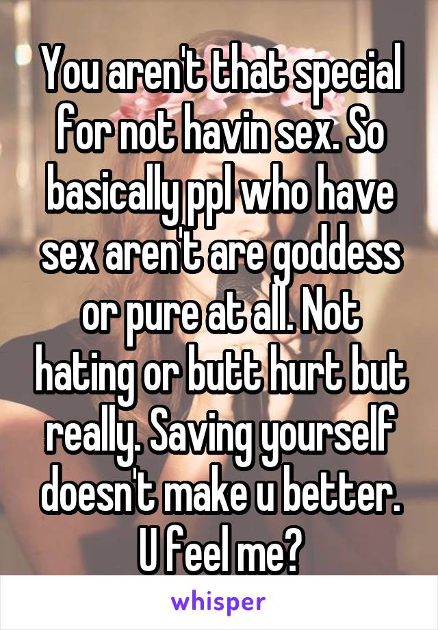 You aren't that special for not havin sex. So basically ppl who have sex aren't are goddess or pure at all. Not hating or butt hurt but really. Saving yourself doesn't make u better. U feel me?