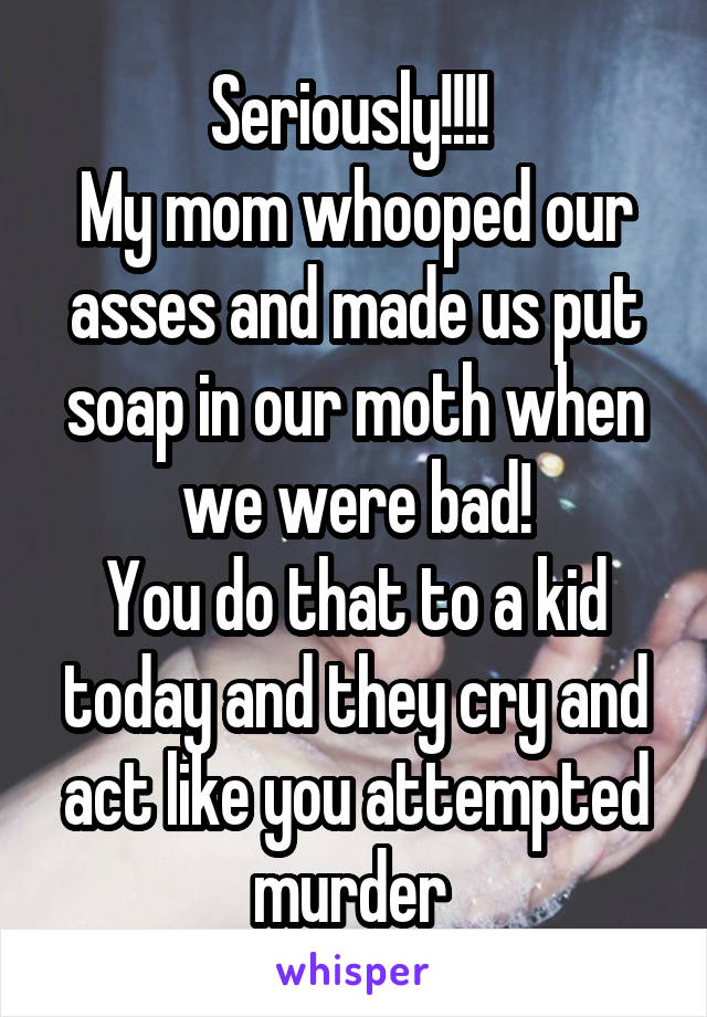 Seriously!!!! 
My mom whooped our asses and made us put soap in our moth when we were bad!
You do that to a kid today and they cry and act like you attempted murder 