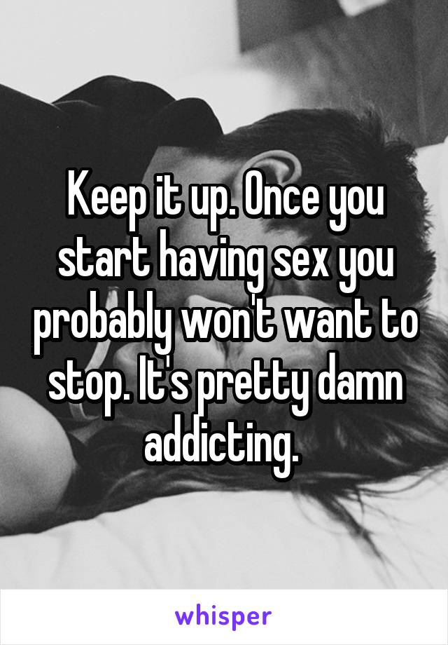 Keep it up. Once you start having sex you probably won't want to stop. It's pretty damn addicting. 