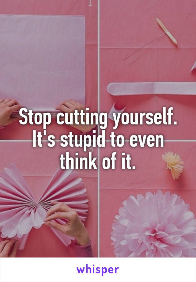 Stop cutting yourself. It's stupid to even think of it.