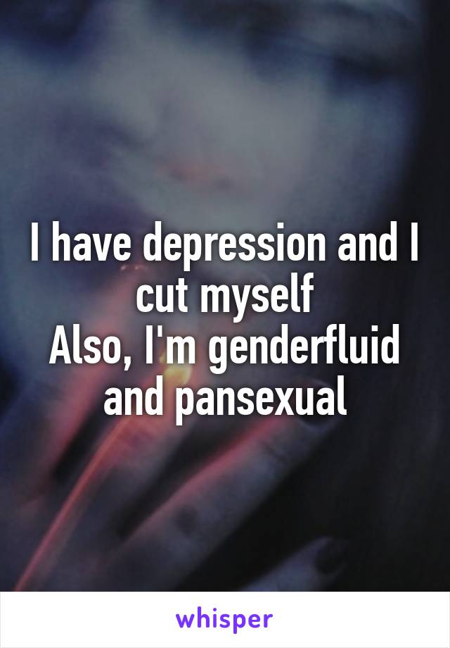 I have depression and I cut myself
Also, I'm genderfluid and pansexual