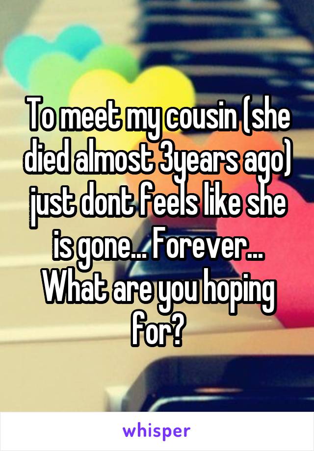 To meet my cousin (she died almost 3years ago) just dont feels like she is gone... Forever...
What are you hoping for?