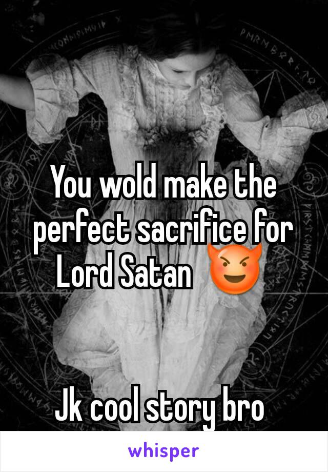 You wold make the perfect sacrifice for Lord Satan  😈 


Jk cool story bro 