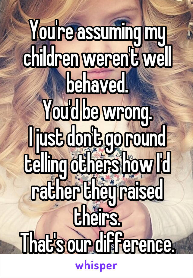 You're assuming my children weren't well behaved.
You'd be wrong.
I just don't go round telling others how I'd rather they raised theirs.
That's our difference.