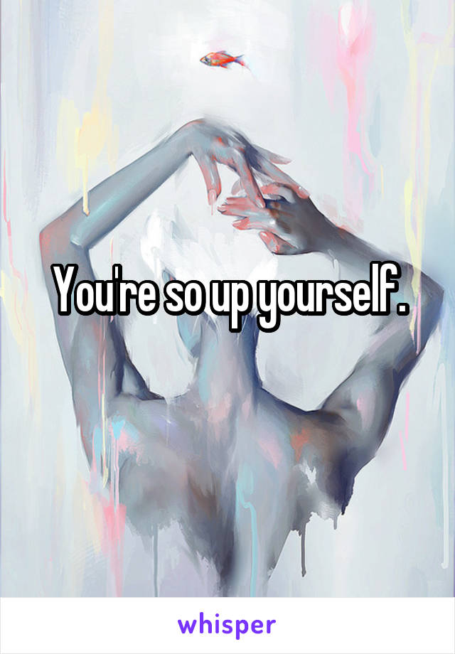 You're so up yourself.
