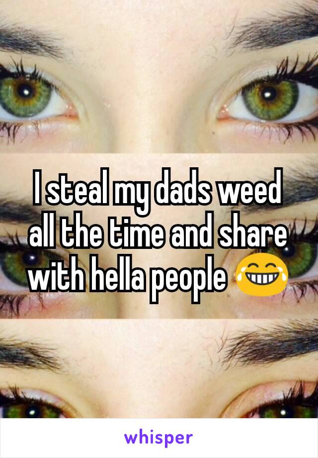 I steal my dads weed all the time and share with hella people 😂