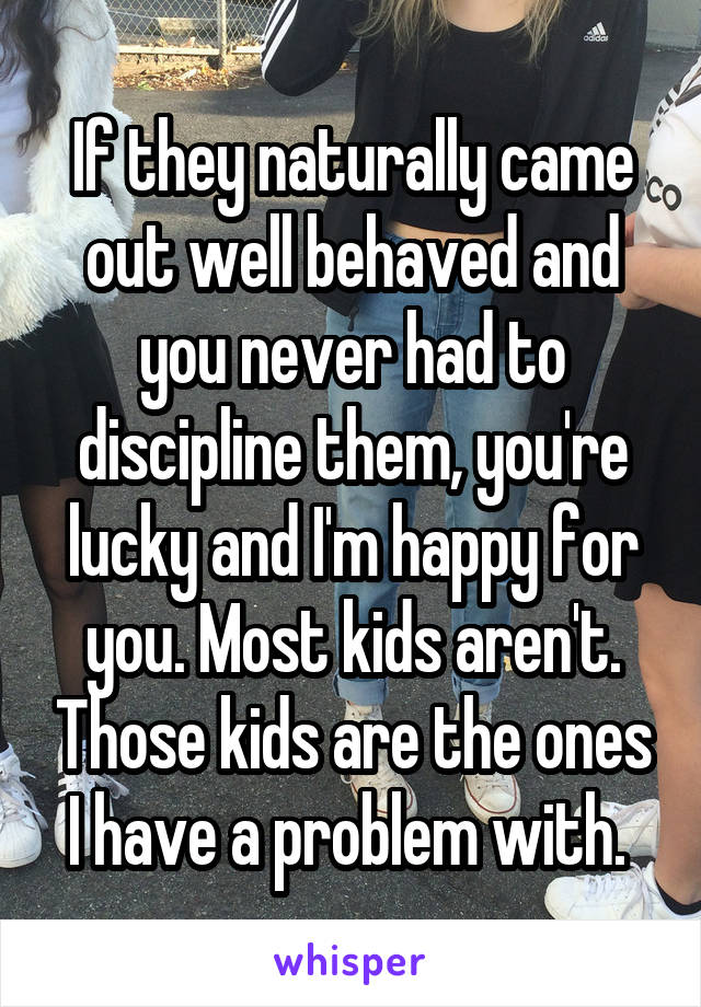 If they naturally came out well behaved and you never had to discipline them, you're lucky and I'm happy for you. Most kids aren't. Those kids are the ones I have a problem with. 