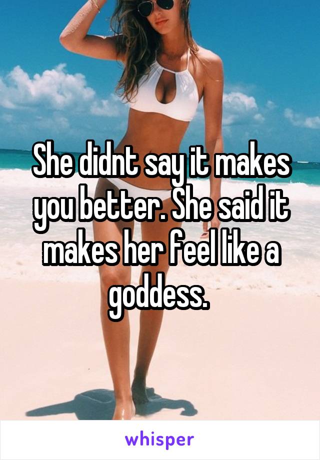 She didnt say it makes you better. She said it makes her feel like a goddess. 