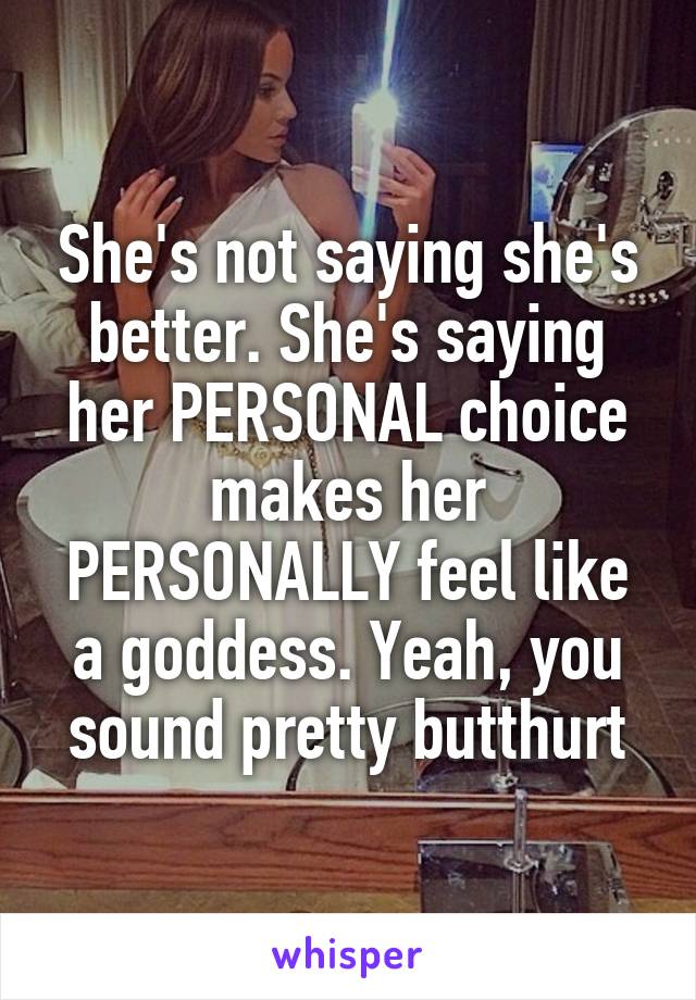 She's not saying she's better. She's saying her PERSONAL choice makes her PERSONALLY feel like a goddess. Yeah, you sound pretty butthurt