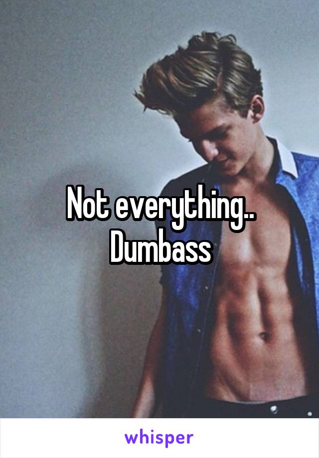 Not everything.. Dumbass