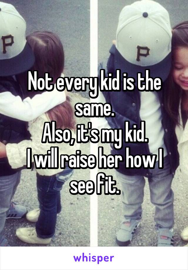 Not every kid is the same.
Also, it's my kid.
I will raise her how I see fit.