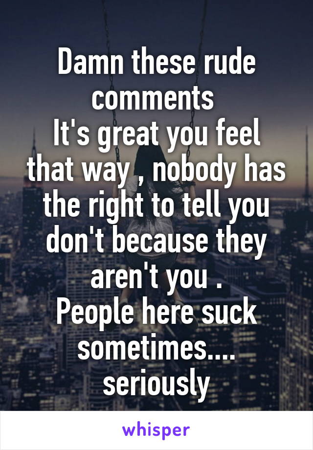 Damn these rude comments 
It's great you feel that way , nobody has the right to tell you don't because they aren't you .
People here suck sometimes....
seriously