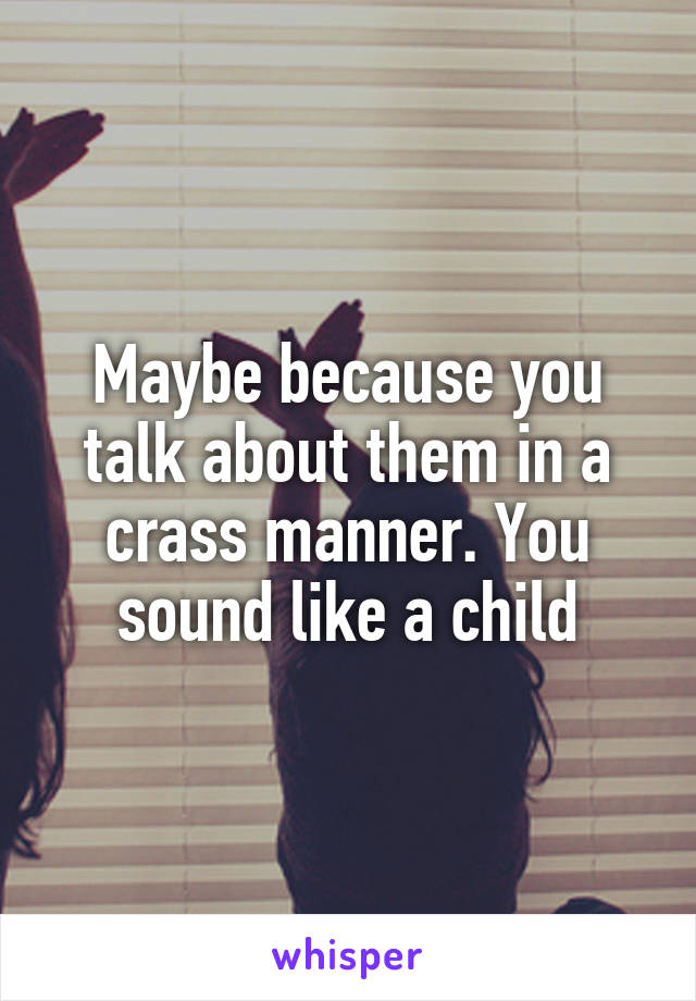 Maybe because you talk about them in a crass manner. You sound like a child