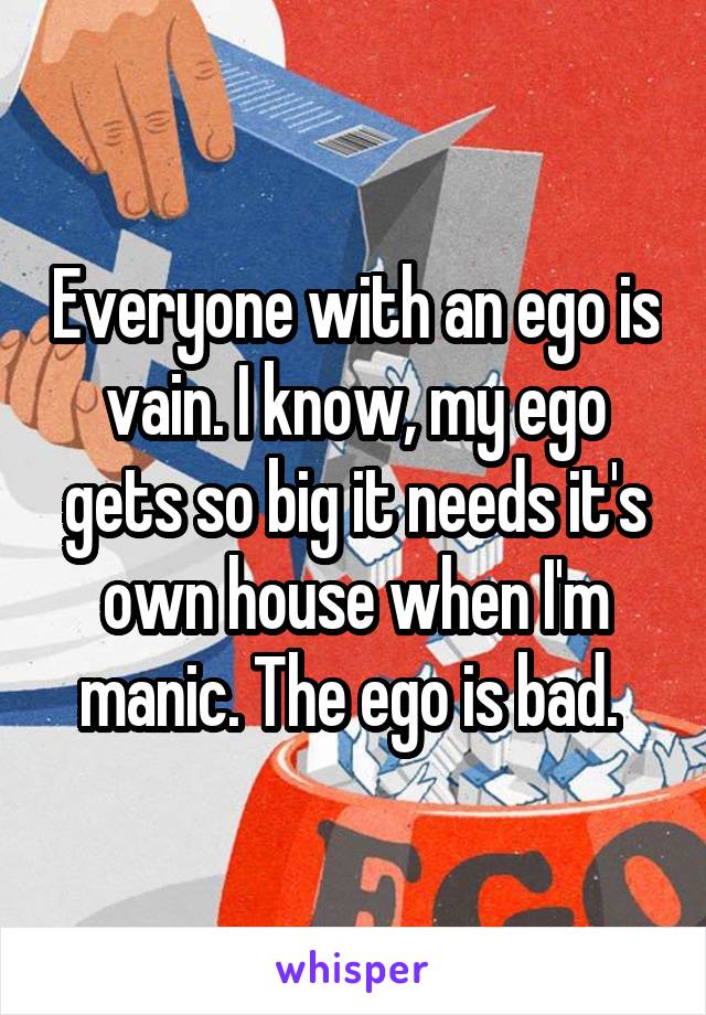 Everyone with an ego is vain. I know, my ego gets so big it needs it's own house when I'm manic. The ego is bad. 