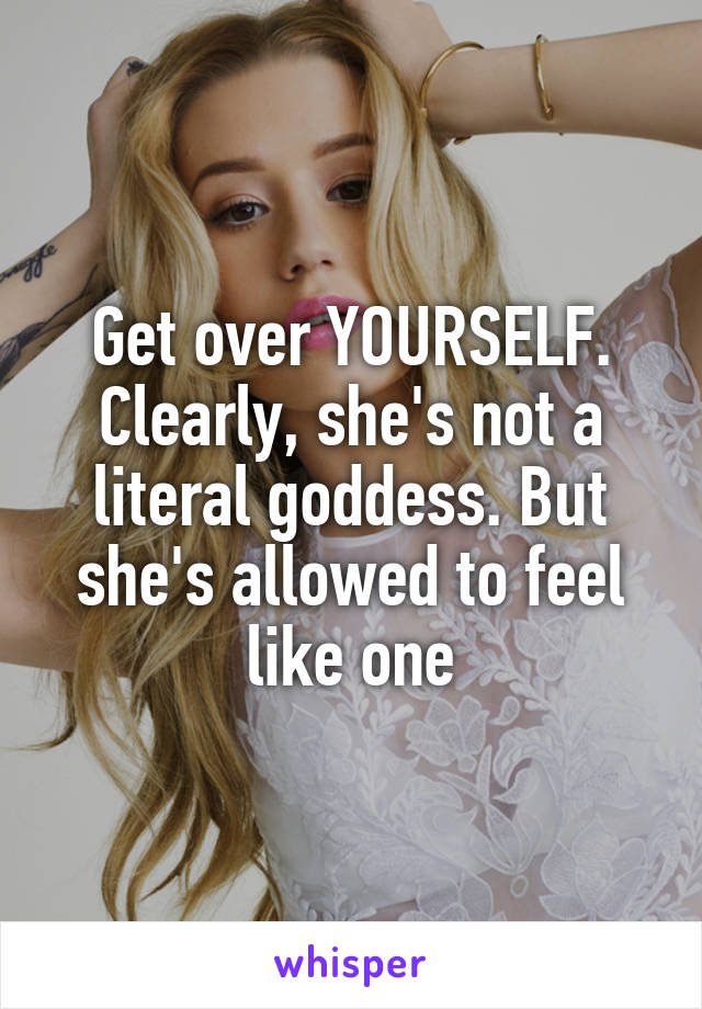 Get over YOURSELF. Clearly, she's not a literal goddess. But she's allowed to feel like one