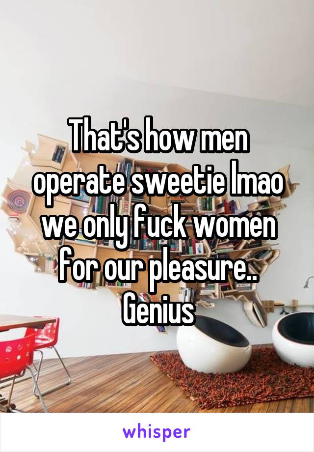 That's how men operate sweetie lmao we only fuck women for our pleasure.. Genius