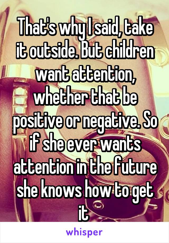 That's why I said, take it outside. But children want attention, whether that be positive or negative. So if she ever wants attention in the future she knows how to get it 