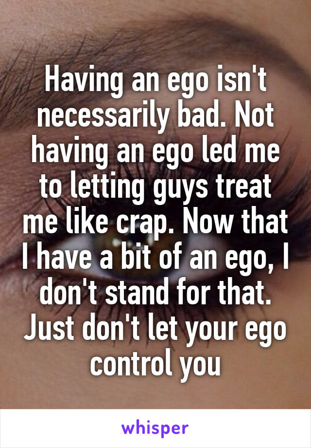 Having an ego isn't necessarily bad. Not having an ego led me to letting guys treat me like crap. Now that I have a bit of an ego, I don't stand for that. Just don't let your ego control you