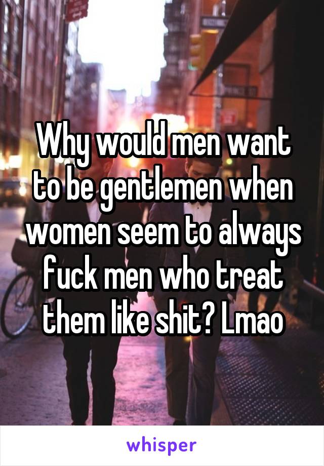 Why would men want to be gentlemen when women seem to always fuck men who treat them like shit? Lmao