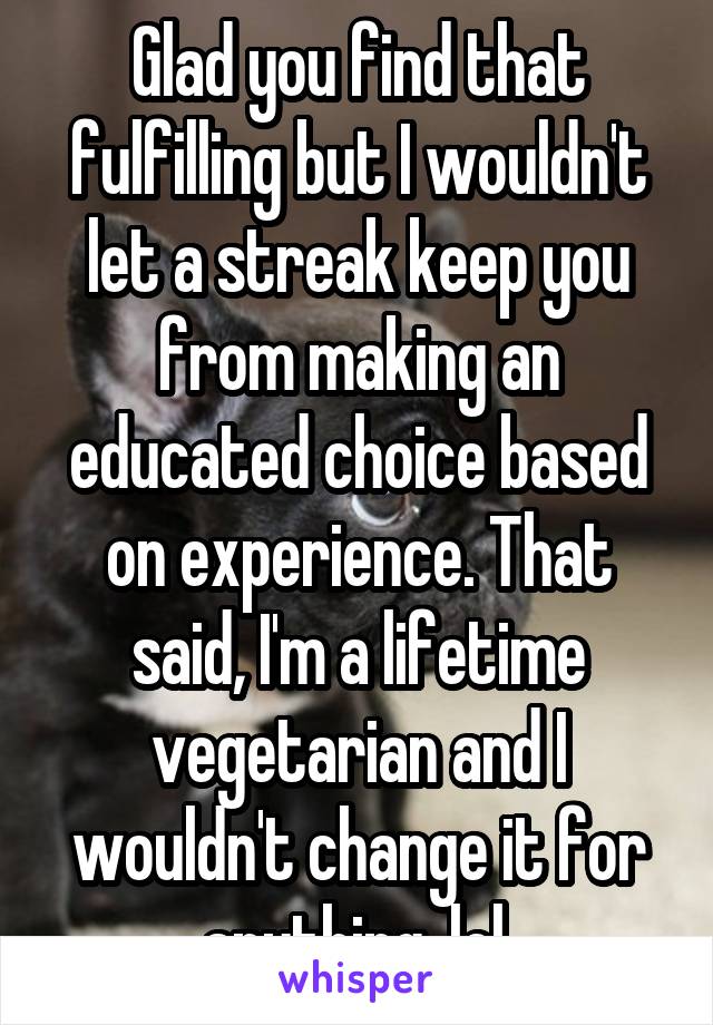 Glad you find that fulfilling but I wouldn't let a streak keep you from making an educated choice based on experience. That said, I'm a lifetime vegetarian and I wouldn't change it for anything, lol.