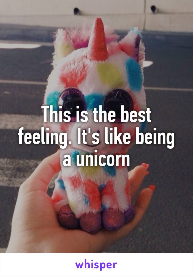 This is the best feeling. It's like being a unicorn