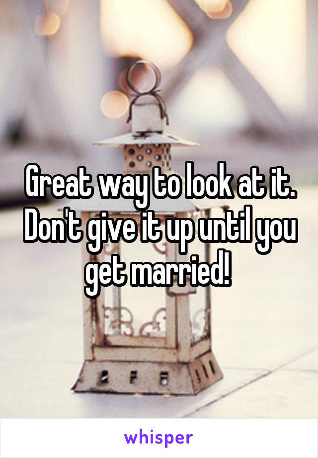 Great way to look at it. Don't give it up until you get married! 