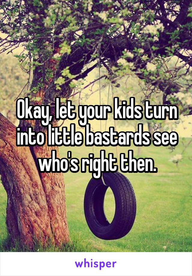 Okay, let your kids turn into little bastards see who's right then.