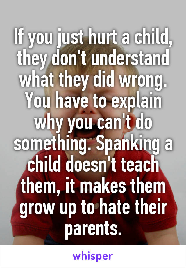 If you just hurt a child, they don't understand what they did wrong. You have to explain why you can't do something. Spanking a child doesn't teach them, it makes them grow up to hate their parents.