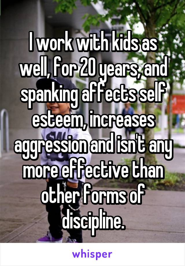 I work with kids as well, for 20 years, and spanking affects self esteem, increases aggression and isn't any more effective than other forms of discipline.