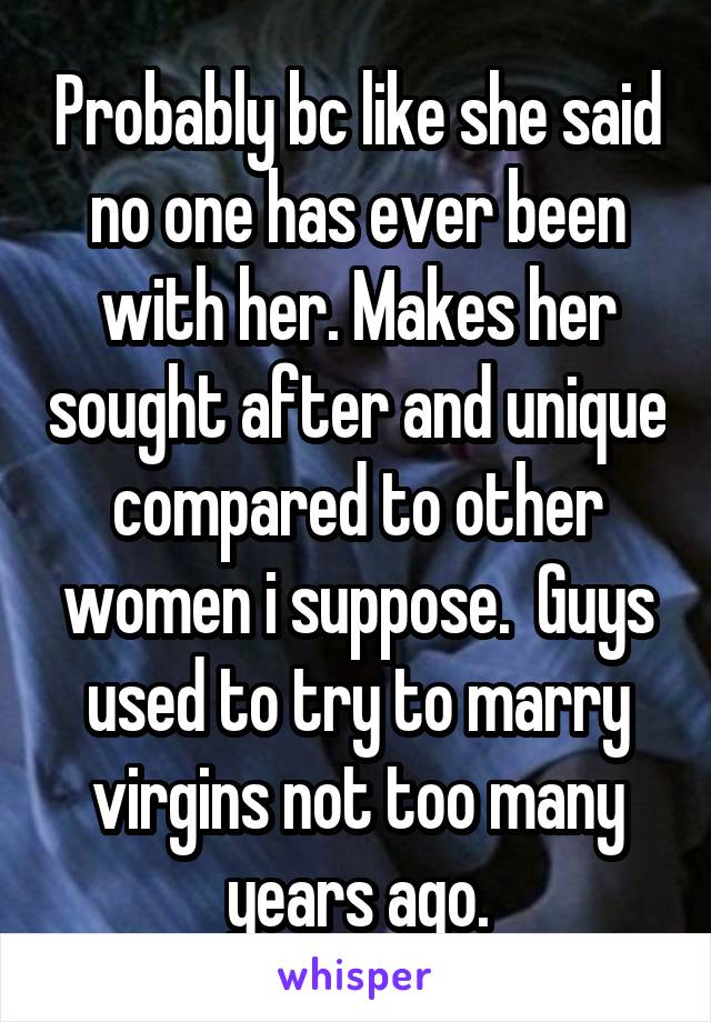 Probably bc like she said no one has ever been with her. Makes her sought after and unique compared to other women i suppose.  Guys used to try to marry virgins not too many years ago.